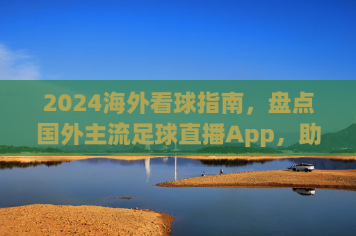 2024海外看球指南,盘点国外主流足球直播App,助你不错过每一场关键战役