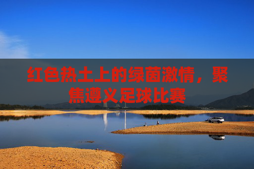 红色热土上的绿茵激情,聚焦遵义足球比赛