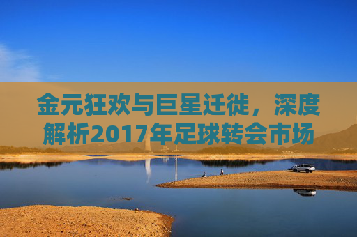 金元狂欢与巨星迁徙,深度解析2017年足球转会市场