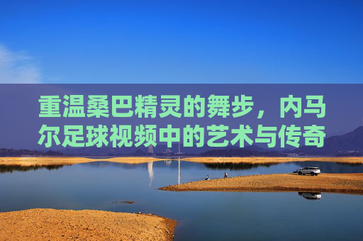 重温桑巴精灵的舞步,内马尔足球视频中的艺术与传奇