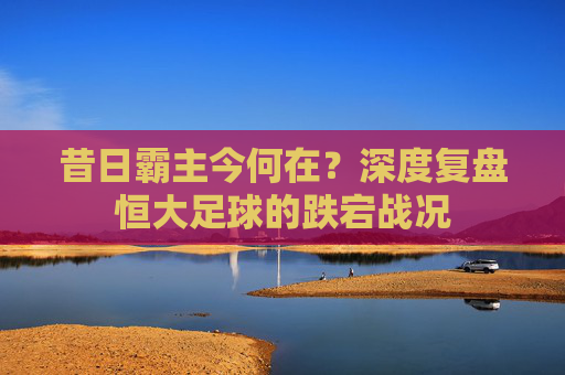 昔日霸主今何在?深度复盘恒大足球的跌宕战况
