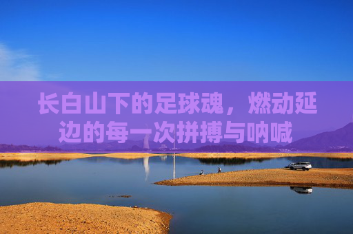 长白山下的足球魂,燃动延边的每一次拼搏与呐喊