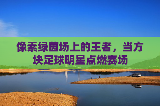 像素绿茵场上的王者,当方块足球明星点燃赛场