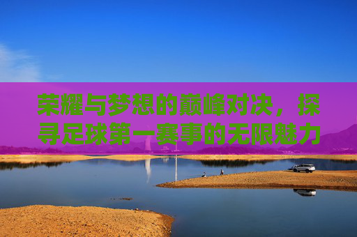 荣耀与梦想的巅峰对决,探寻足球第一赛事的无限魅力