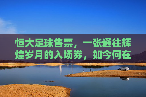 恒大足球售票,一张通往辉煌岁月的入场券,如今何在?