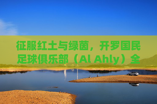征服红土与绿茵,开罗国民足球俱乐部(Al Ahly)全方位实战攻略