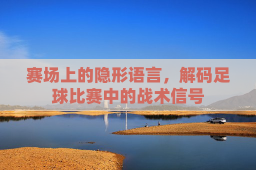 赛场上的隐形语言,解码足球比赛中的战术信号