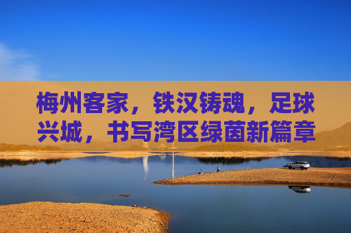 梅州客家,铁汉铸魂,足球兴城,书写湾区绿茵新篇章