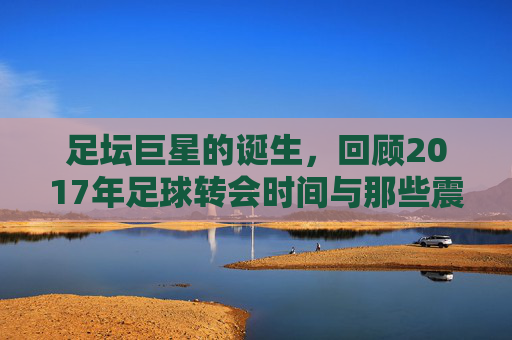 足坛巨星的诞生,回顾2017年足球转会时间与那些震撼的交易
