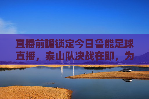 直播前瞻锁定今日鲁能足球直播,泰山队决战在即,为绿茵荣耀呐喊!