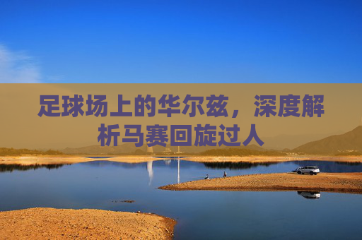 足球场上的华尔兹,深度解析马赛回旋过人