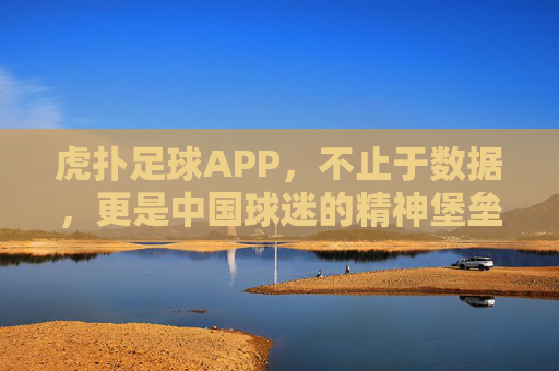 虎扑足球APP,不止于数据,更是中国球迷的精神堡垒