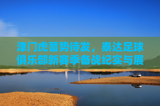 津门虎蓄势待发,泰达足球俱乐部新赛季备战纪实与展望