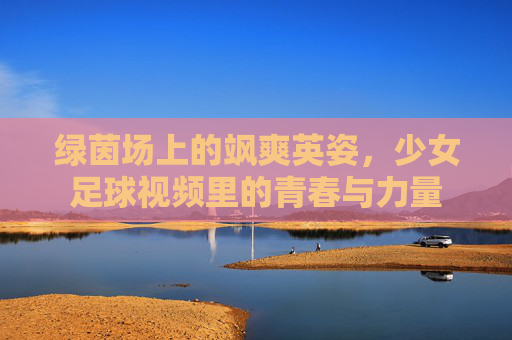 绿茵场上的飒爽英姿,少女足球视频里的青春与力量
