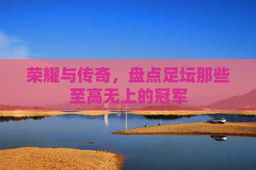 荣耀与传奇,盘点足坛那些至高无上的冠军