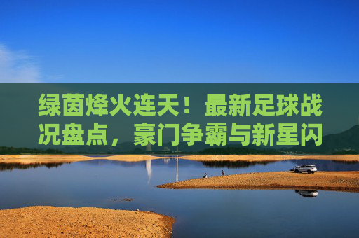 绿茵烽火连天!最新足球战况盘点,豪门争霸与新星闪耀