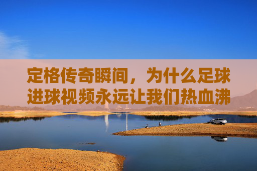 定格传奇瞬间,为什么足球进球视频永远让我们热血沸腾