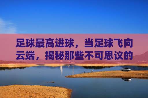 足球最高进球,当足球飞向云端,揭秘那些不可思议的天外飞仙