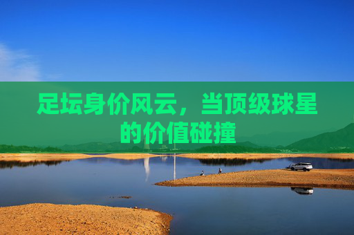 足坛身价风云,当顶级球星的价值碰撞