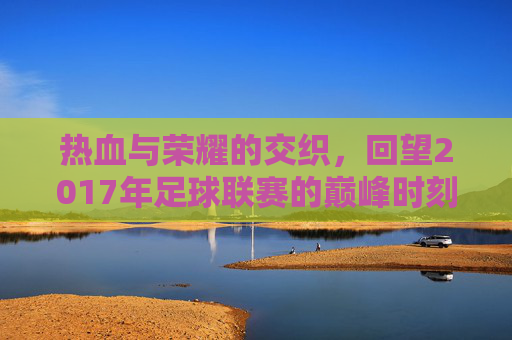 热血与荣耀的交织,回望2017年足球联赛的巅峰时刻