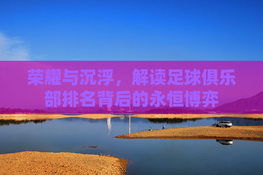 荣耀与沉浮，解读足球俱乐部排名背后的永恒博弈