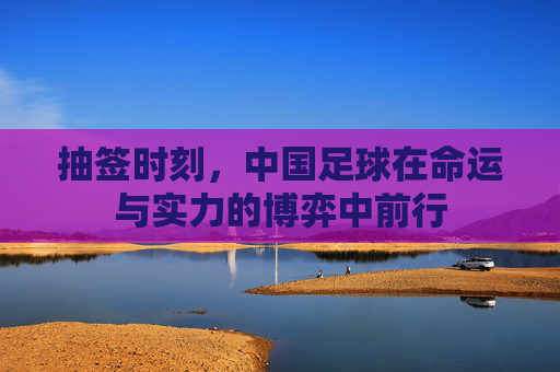抽签时刻，中国足球在命运与实力的博弈中前行