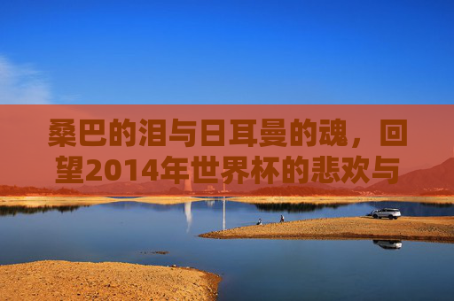 桑巴的泪与日耳曼的魂,回望2014年世界杯的悲欢与传奇