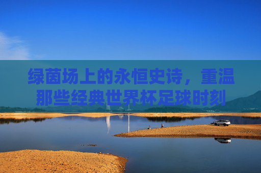 绿茵场上的永恒史诗,重温那些经典世界杯足球时刻