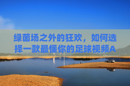 绿茵场之外的狂欢,如何选择一款最懂你的足球视频App