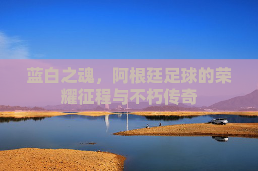蓝白之魂,阿根廷足球的荣耀征程与不朽传奇