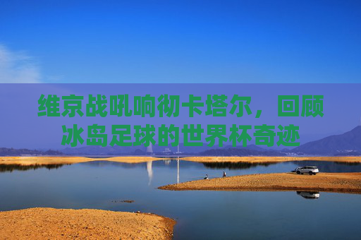 维京战吼响彻卡塔尔,回顾冰岛足球的世界杯奇迹
