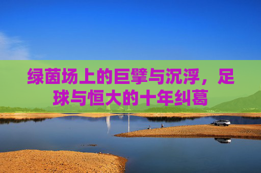 绿茵场上的巨擘与沉浮,足球与恒大的十年纠葛