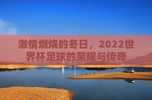 激情燃烧的冬日,2022世界杯足球的荣耀与传奇