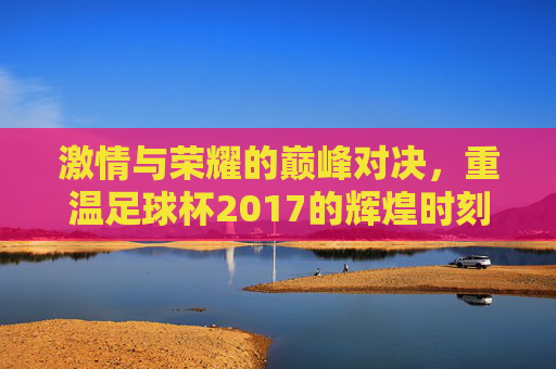激情与荣耀的巅峰对决,重温足球杯2017的辉煌时刻