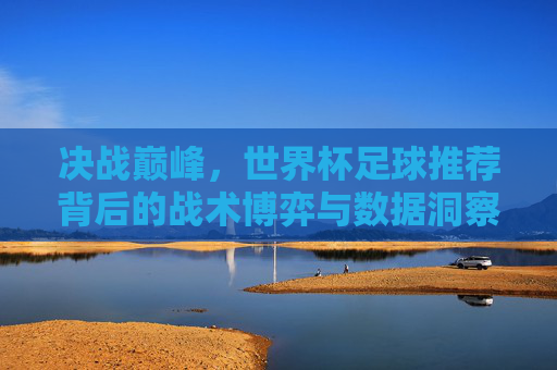 决战巅峰，世界杯足球推荐背后的战术博弈与数据洞察