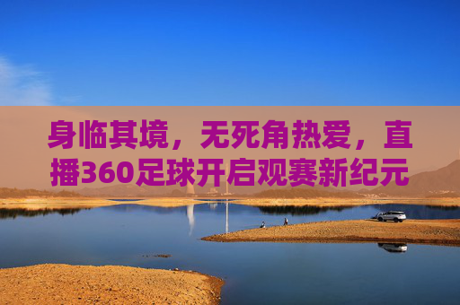身临其境,无死角热爱,直播360足球开启观赛新纪元