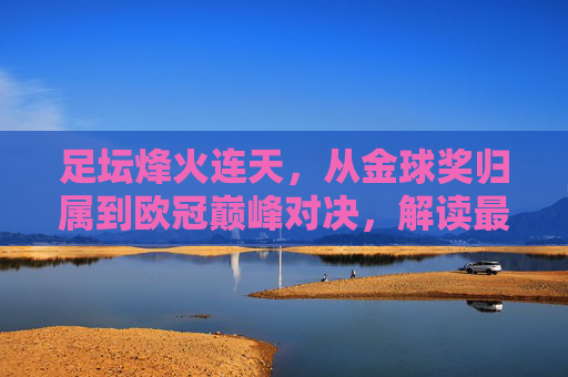 足坛烽火连天,从金球奖归属到欧冠巅峰对决,解读最新足球新闻