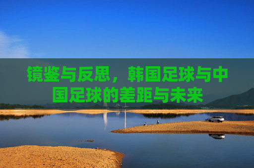 镜鉴与反思,韩国足球与中国足球的差距与未来