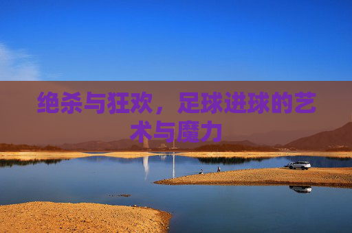 绝杀与狂欢，足球进球的艺术与魔力