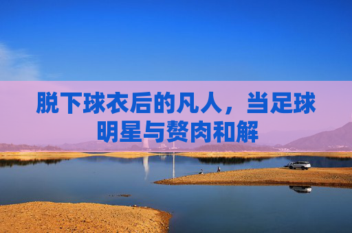 脱下球衣后的凡人，当足球明星与赘肉和解