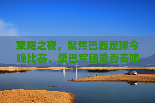 荣耀之夜，聚焦巴西足球今晚比赛，桑巴军团能否奏响胜利凯歌？