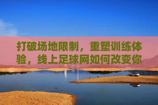打破场地限制,重塑训练体验,线上足球网如何改变你的足球生活