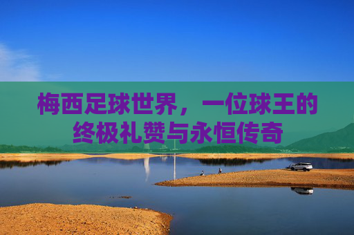 梅西足球世界,一位球王的终极礼赞与永恒传奇
