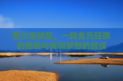 恒大足球超,一段金元狂飙的绝响与青训梦想的延续