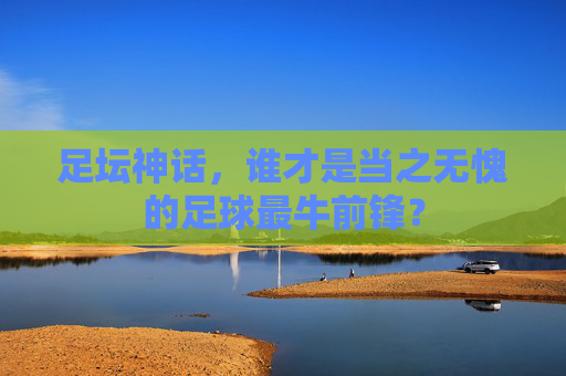 足坛神话，谁才是当之无愧的足球最牛前锋？