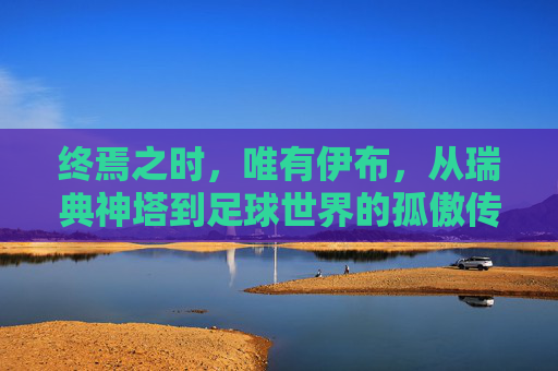 终焉之时，唯有伊布，从瑞典神塔到足球世界的孤傲传奇