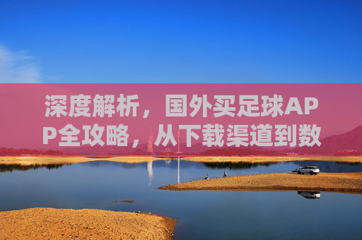 深度解析，国外买足球APP全攻略，从下载渠道到数据避坑指南