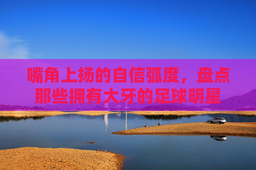 嘴角上扬的自信弧度,盘点那些拥有大牙的足球明星