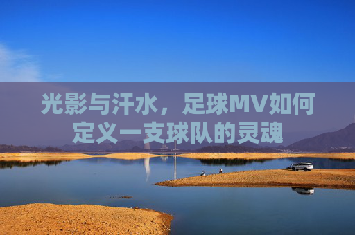 光影与汗水,足球MV如何定义一支球队的灵魂