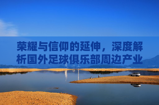 荣耀与信仰的延伸,深度解析国外足球俱乐部周边产业